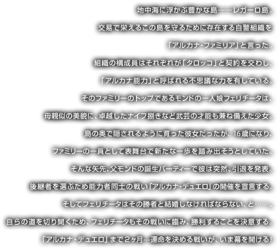 地中海に浮かぶ豊かな島――レガーロ島。交易で栄えるこの島を守るために存在する自警組織を「アルカナ・ファミリア」と言った。 組織の構成員はそれぞれが「タロッコ」と契約を交わし、「アルカナ能力」と呼ばれる不思議な力を有している。そのファミリーのトップであるモンドの一人娘フェリチータは、 母親似の美貌に、卓越したナイフ捌きなど武芸の才能も兼ね備えた少女。 島の奥で隠されるように育った彼女だったが、16歳になり、 ファミリーの一員として表舞台で新たな一歩を踏み出そうとしていた。 そんな矢先、父モンドの誕生パーティーで彼は突然、引退を発表。 そして後継者を選ぶため能力者同士の戦い「アルカナ・デュエロ」の開催を宣言する。 そしてフェリチータはその勝者と結婚しなければならない、と……。 自らの道を切り開くため、フェリチータもその戦いに臨み、勝利することを決意する。